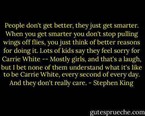 People don't get better, they just get smarter. When you get smarter you don't stop pulling wings off flies, you just think of better reasons for doing it. Lots of kids say they feel sorry for Carrie White -- Mostly girls, and that's a laugh, but I bet none of them understand what it's like to be Carrie White, every second of every day. And they don't really care. - Stephen King