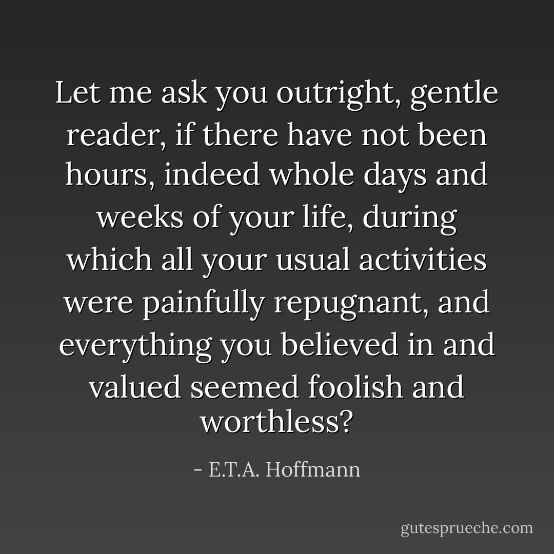 Let me ask you outright, gentle reader, if there have not been hours, indeed whole days and weeks of your life, during which all your usual activities were painfully repugnant, and everything you believed in and valued seemed foolish and worthless? - E.T.A. Hoffmann