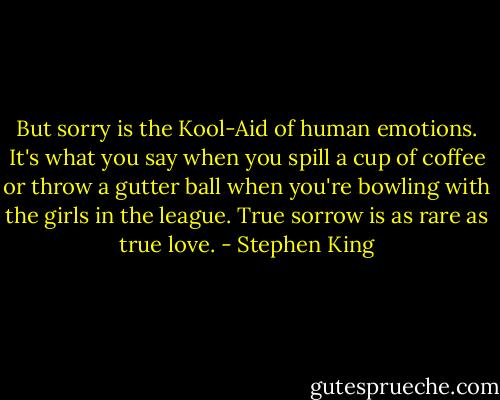 But sorry is the Kool-Aid of human emotions. It's what you say when you spill a cup of coffee or throw a gutter ball when you're bowling with the girls in the league. True sorrow is as rare as true love. - Stephen King