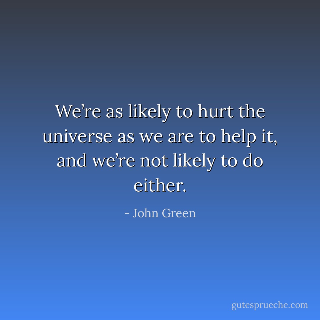 We’re as likely to hurt the universe as we are to help it, and we’re not likely to do either. - John Green