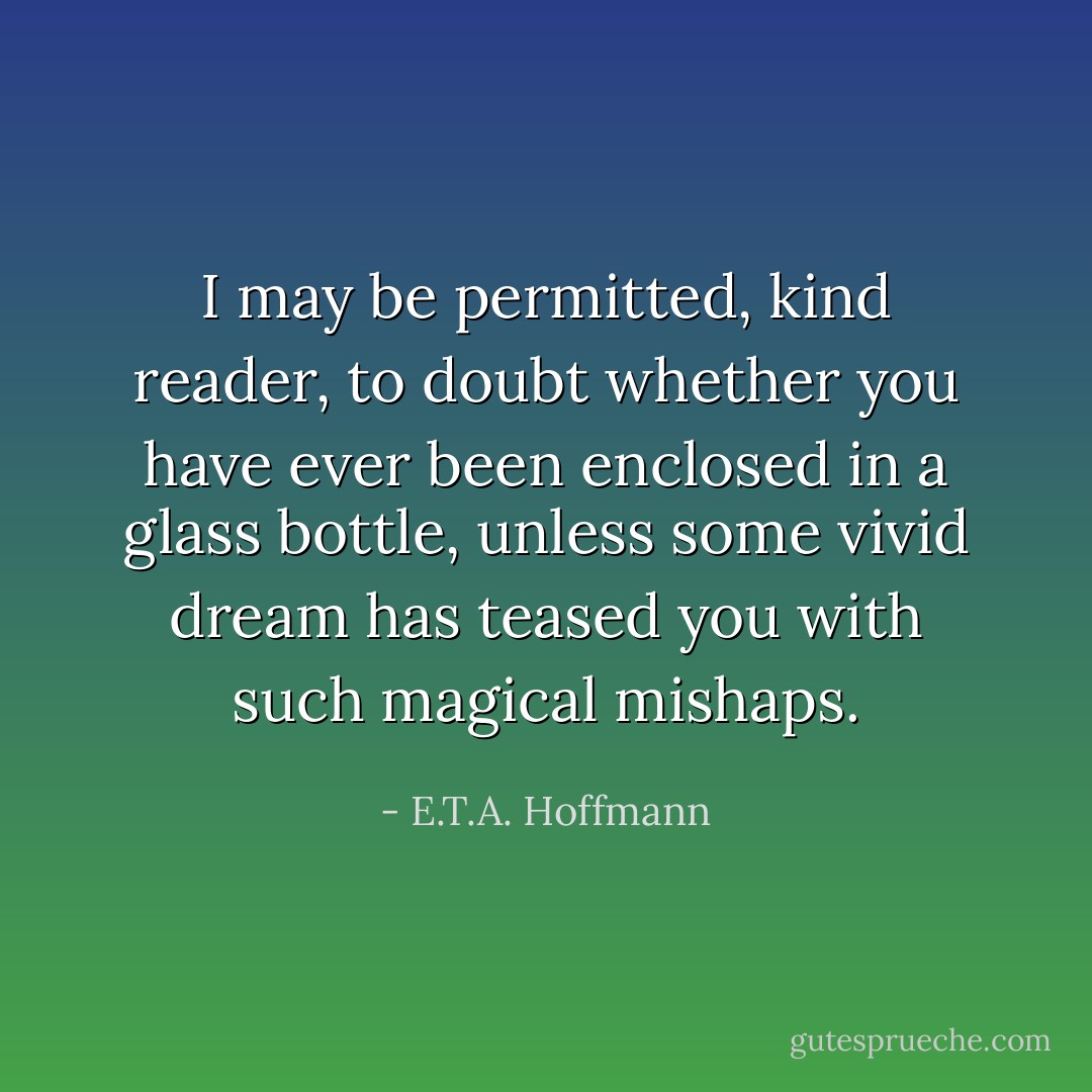 I may be permitted, kind reader, to doubt whether you have ever been enclosed in a glass bottle, unless some vivid dream has teased you with such magical mishaps. - E.T.A. Hoffmann