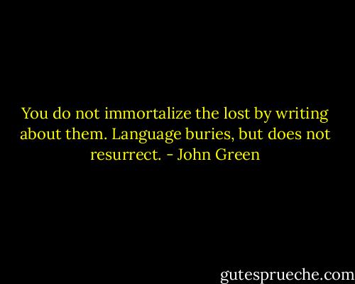 You do not immortalize the lost by writing about them. Language buries, but does not resurrect. - John Green
