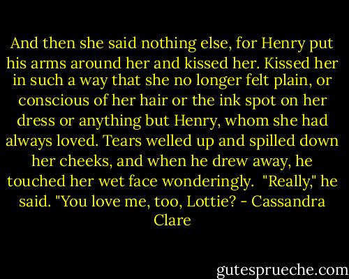 And then she said nothing else, for Henry put his arms around her and kissed her. Kissed her in such a way that she no longer felt plain, or conscious of her hair or the ink spot on her dress or anything but Henry, whom she had always loved. Tears welled up and spilled down her cheeks, and when he drew away, he touched her wet face wonderingly. <br />"Really," he said. "You love me, too, Lottie? - Cassandra Clare