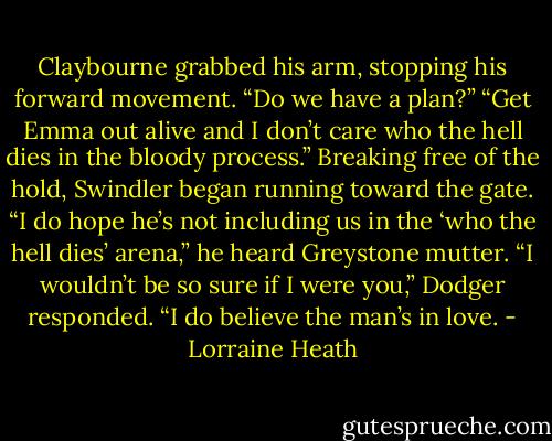 Claybourne grabbed his arm, stopping his forward movement. “Do we have a plan?”<br />“Get Emma out alive and I don’t care who the hell dies in the bloody process.” Breaking free of the hold, Swindler began running toward the gate.<br />“I do hope he’s not including us in the ‘who the hell dies’ arena,” he heard Greystone mutter.<br />“I wouldn’t be so sure if I were you,” Dodger responded. “I do believe the man’s in love. - Lorraine Heath