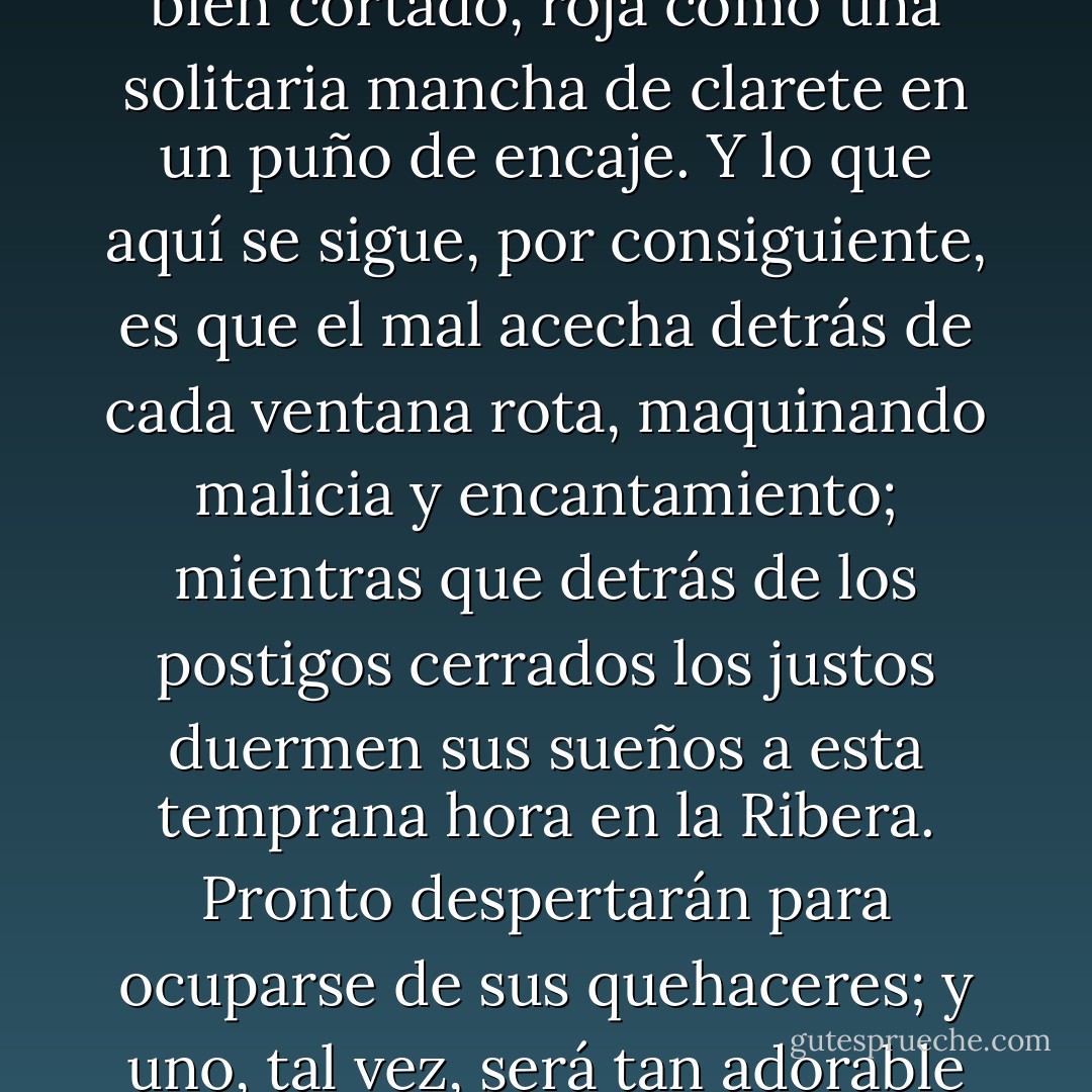 Que comience el cuento de hadas una mañana de invierno, en tal caso, con una gota recién caída en la nieve marfileña: una gota tan brillante como un rubí bien cortado, roja como una solitaria mancha de clarete en un puño de encaje. Y lo que aquí se sigue, por consiguiente, es que el mal acecha detrás de cada ventana rota, maquinando malicia y encantamiento; mientras que detrás de los postigos cerrados los justos duermen sus sueños a esta temprana hora en la Ribera. Pronto despertarán para ocuparse de sus quehaceres; y uno, tal vez, será tan adorable como el día y estará armado, como lo están los justos, para enfrentarse a un triunfo predestinado... - Ellen Kushner