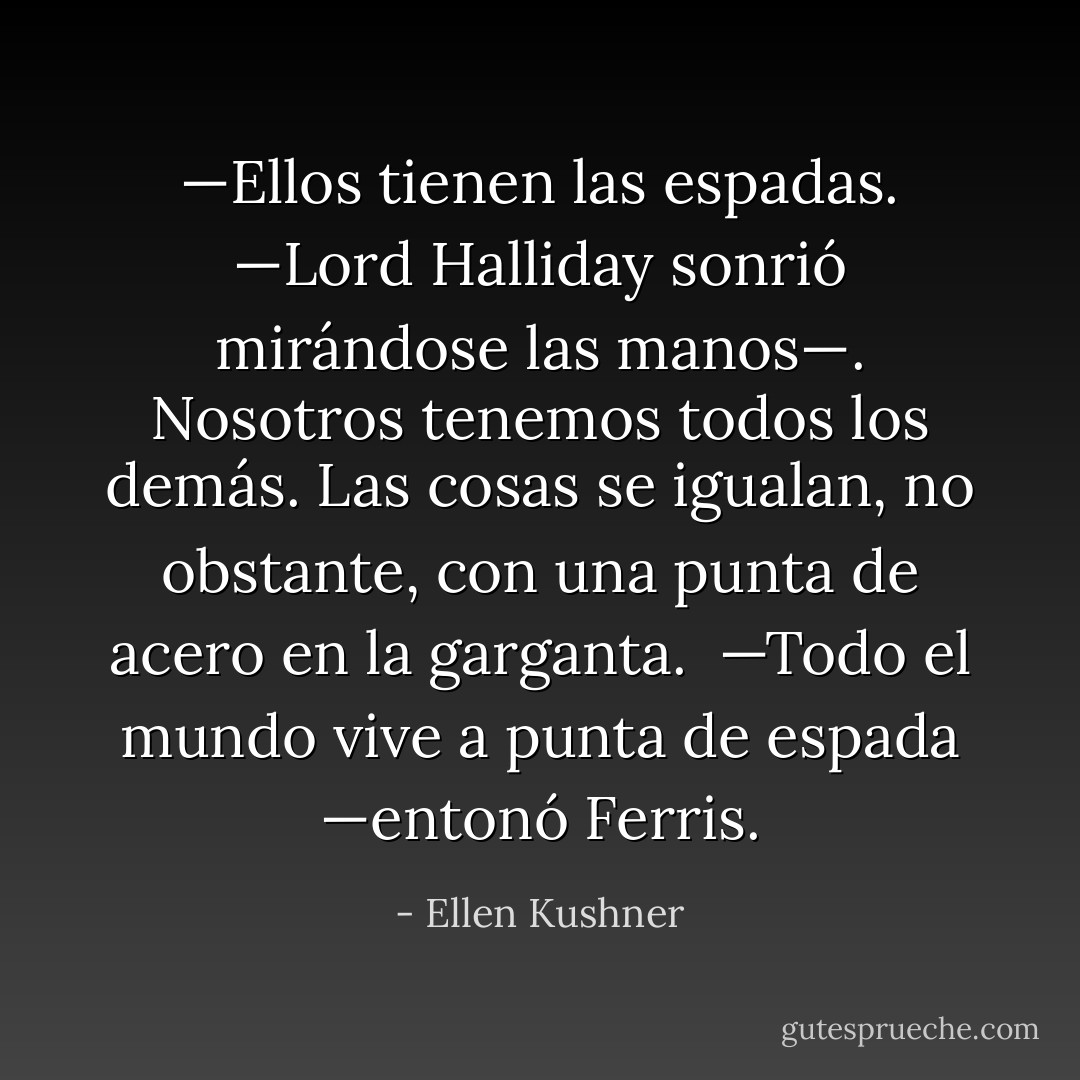 —Ellos tienen las espadas. —Lord Halliday sonrió mirándose las manos—. Nosotros tenemos todos los demás. Las cosas se igualan, no obstante, con una punta de acero en la garganta. <br />—Todo el mundo vive a punta de espada —entonó Ferris. - Ellen Kushner