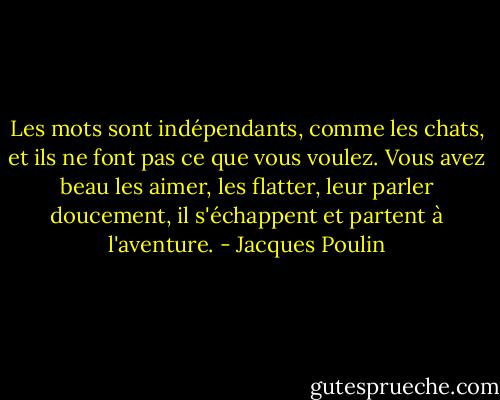 Les mots sont indépendants, comme les chats, et ils ne font pas ce que vous voulez. Vous avez beau les aimer, les flatter, leur parler doucement, il s'échappent et partent à l'aventure. - Jacques Poulin