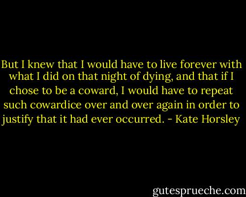 But I knew that I would have to live forever with what I did on that night of dying, and that if I chose to be a coward, I would have to repeat such cowardice over and over again in order to justify that it had ever occurred. - Kate Horsley