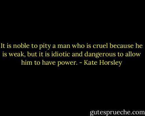 It is noble to pity a man who is cruel because he is weak, but it is idiotic and dangerous to allow him to have power. - Kate Horsley