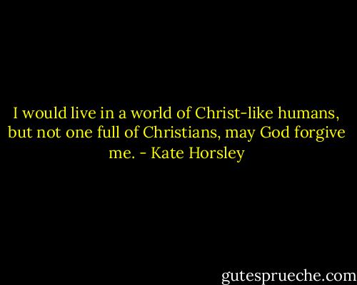 I would live in a world of Christ-like humans, but not one full of Christians, may God forgive me. - Kate Horsley