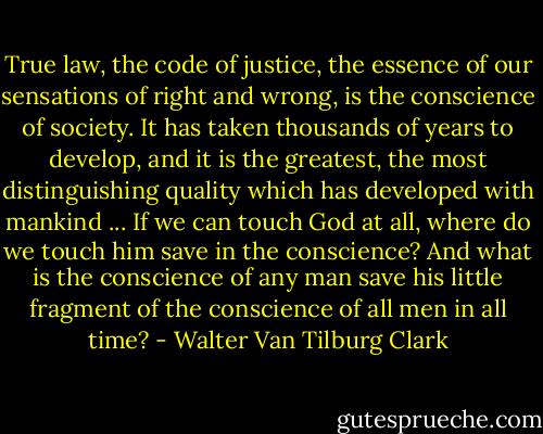True law, the code of justice, the essence of our sensations of right and wrong, is the conscience of society. It has taken thousands of years to develop, and it is the greatest, the most distinguishing quality which has developed with mankind ... If we can touch God at all, where do we touch him save in the conscience? And what is the conscience of any man save his little fragment of the conscience of all men in all time? - Walter Van Tilburg Clark