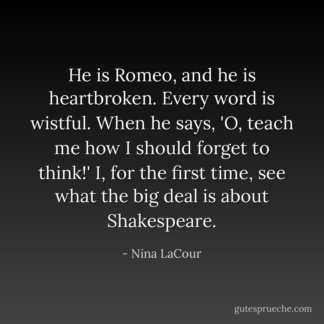 He is Romeo, and he is heartbroken. Every word is wistful. When he says, 'O, teach me how I should forget to think!' I, for the first time, see what the big deal is about Shakespeare. - Nina LaCour