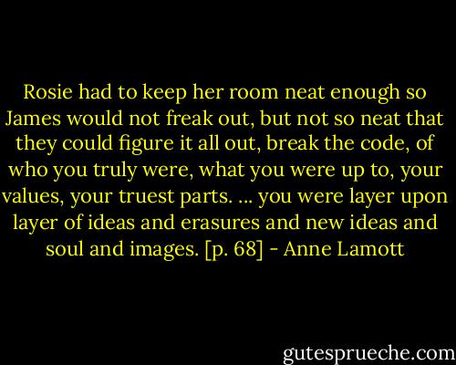 Rosie had to keep her room neat enough so James would not freak out, but not so neat that they could figure it all out, break the code, of who you truly were, what you were up to, your values, your truest parts. ... you were layer upon layer of ideas and erasures and new ideas and soul and images. [p. 68] - Anne Lamott