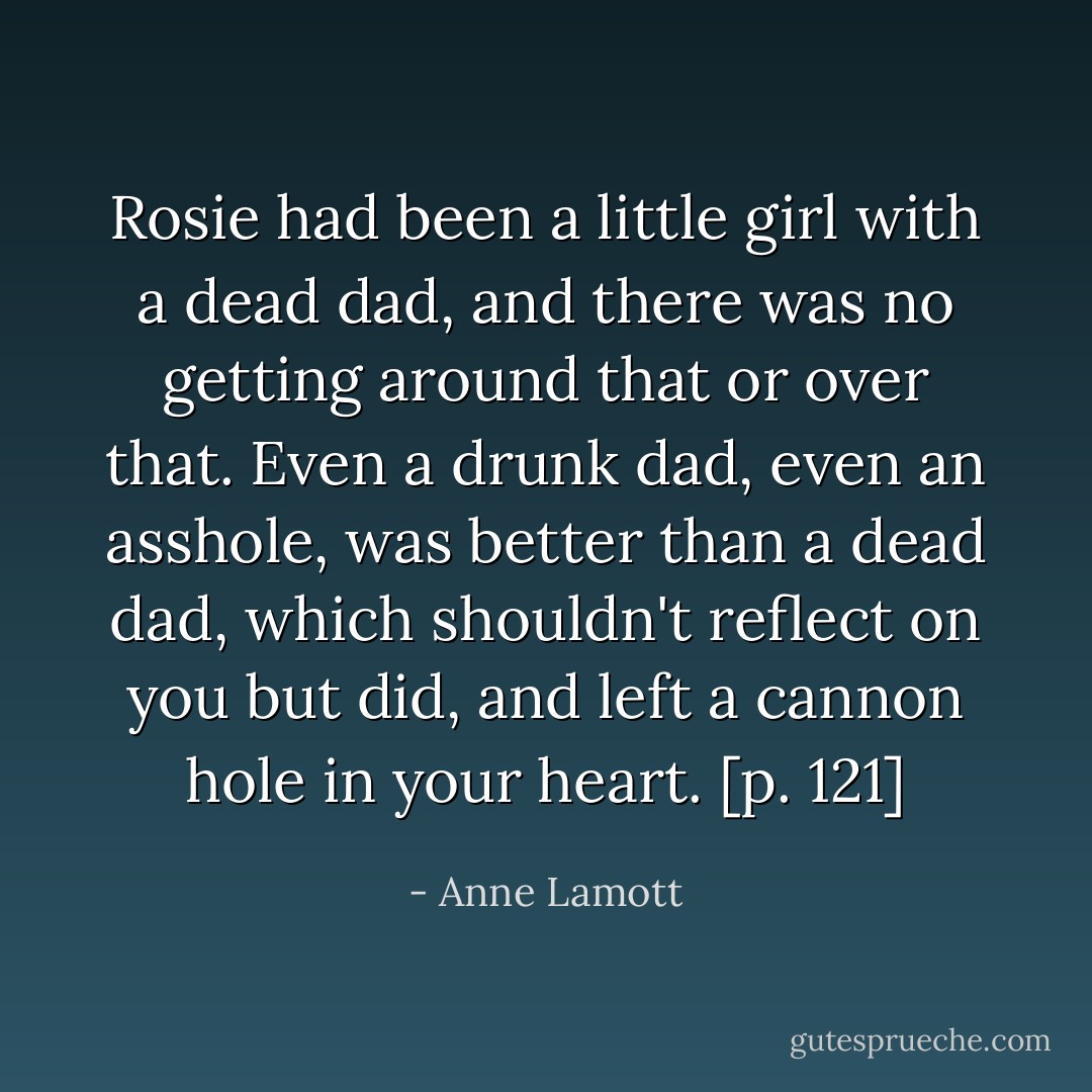 Rosie had been a little girl with a dead dad, and there was no getting around that or over that. Even a drunk dad, even an asshole, was better than a dead dad, which shouldn't reflect on you but did, and left a cannon hole in your heart. [p. 121] - Anne Lamott