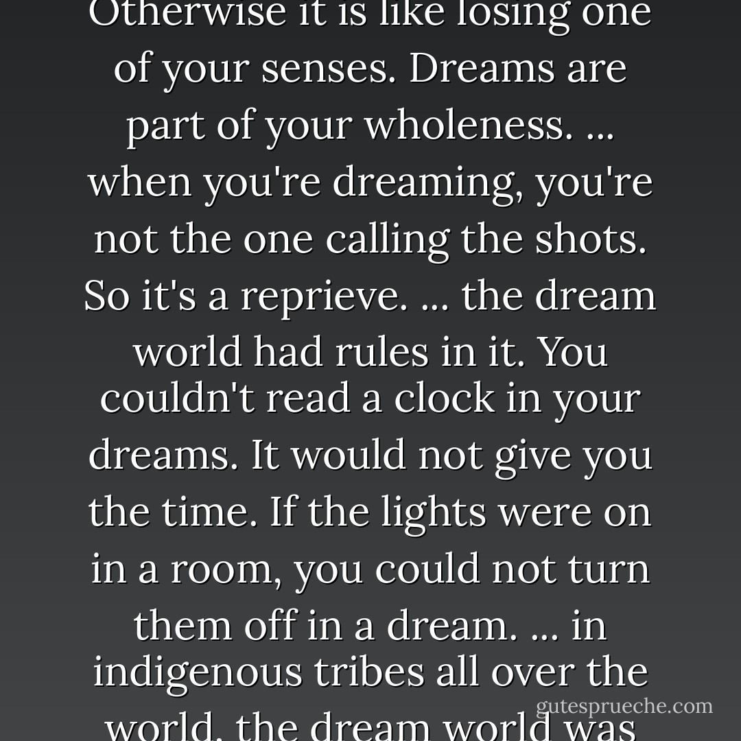 With THC in your system, you don't dream. And you need to. Otherwise it is like losing one of your senses. Dreams are part of your wholeness. ... when you're dreaming, you're not the one calling the shots. So it's a reprieve. ... the dream world had rules in it. You couldn't read a clock in your dreams. It would not give you the time. If the lights were on in a room, you could not turn them off in a dream. ... in indigenous tribes all over the world, the dream world was like church. [p. 247] - Anne Lamott