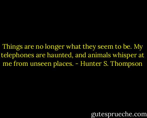Things are no longer what they seem to be. My telephones are haunted, and animals whisper at me from unseen places. - Hunter S. Thompson