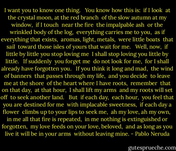 I want you to know<br />one thing. <br /><br />You know how this is: <br />if I look <br />at the crystal moon, at the red branch <br />of the slow autumn at my window, <br />if I touch <br />near the fire <br />the impalpable ash <br />or the wrinkled body of the log, <br />everything carries me to you, <br />as if everything that exists, <br />aromas, light, metals, <br />were little boats <br />that sail <br />toward those isles of yours that wait for me. <br /><br />Well, now, <br />if little by little you stop loving me <br />I shall stop loving you little by little. <br /><br />If suddenly <br />you forget me <br />do not look for me, <br />for I shall already have forgotten you. <br /><br />If you think it long and mad, <br />the wind of banners <br />that passes through my life, <br />and you decide <br />to leave me at the shore <br />of the heart where I have roots, <br />remember <br />that on that day, <br />at that hour, <br />I shall lift my arms <br />and my roots will set off <br />to seek another land. <br /><br />But <br />if each day, <br />each hour, <br />you feel that you are destined for me <br />with implacable sweetness, <br />if each day a flower <br />climbs up to your lips to seek me, <br />ah my love, ah my own, <br />in me all that fire is repeated, <br />in me nothing is extinguished or forgotten, <br />my love feeds on your love, beloved, <br />and as long as you live it will be in your arms <br />without leaving mine. - Pablo Neruda