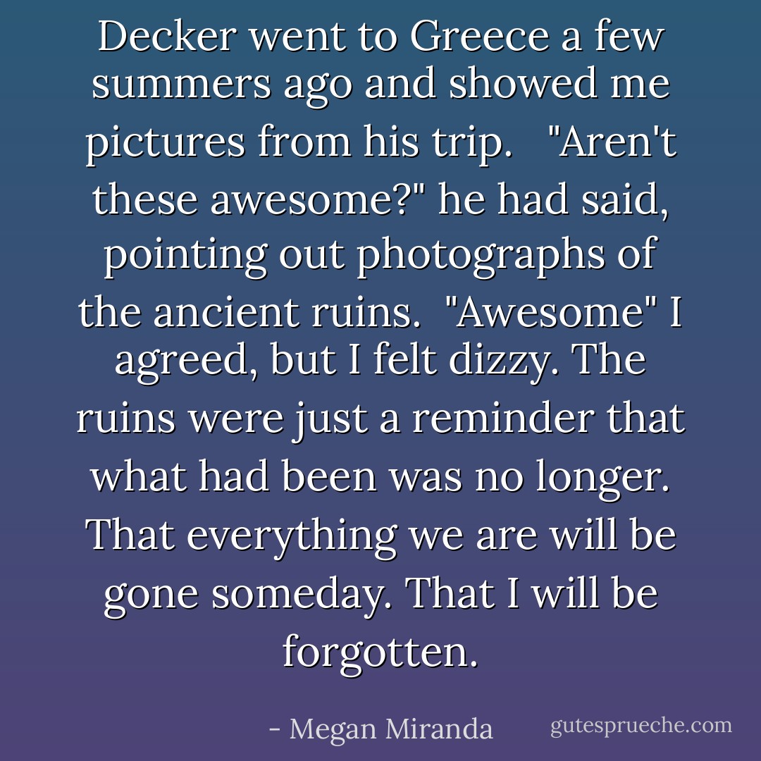 Decker went to Greece a few summers ago and showed me pictures from his trip. <br /><br />"Aren't these awesome?" he had said, pointing out photographs of the ancient ruins.<br /><br />"Awesome" I agreed, but I felt dizzy. The ruins were just a reminder that what had been was no longer. That everything we are will be gone someday. That I will be forgotten. - Megan Miranda