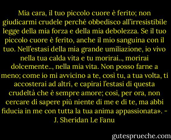 Mia cara, il tuo piccolo cuore è ferito; non giudicarmi crudele perché obbedisco all’irresistibile legge della mia forza e della mia debolezza. Se il tuo piccolo cuore è ferito, anche il mio sanguina con il tuo. Nell’estasi della mia grande umiliazione, io vivo nella tua calda vita e tu morirai.., morirai dolcemente.., nella mia vita. Non posso farne a meno; come io mi avvicino a te, così tu, a tua volta, ti accosterai ad altri, e capirai l’estasi di questa crudeltà che è sempre amore; così, per ora, non cercare di sapere più niente di me e di te, ma abbi fiducia in me con tutta la tua anima appassionata». - J. Sheridan Le Fanu