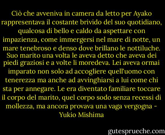 Ciò che avveniva in camera da letto per Ayako rappresentava il costante brivido del suo quotidiano, qualcosa di bello e caldo da aspettare con impazienza, come immergersi nel mare di notte, un mare tenebroso e denso dove brillano le nottiluche. Suo marito una volta le aveva detto che aveva dei piedi graziosi e a volte li moredeva. Lei aveva ormai imparato non solo ad accogliere quell'uomo con tenerezza ma anche ad avvinghiarsi a lui come chi sta per annegare. Le era diventato familiare toccare il corpo del marito, quel corpo sodo senza recessi di mollezza, ma ancora provava una vaga vergogna - Yukio Mishima