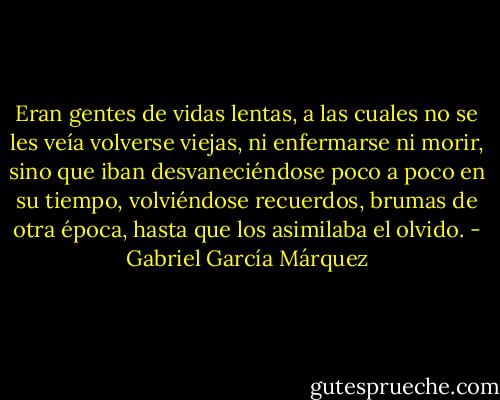Eran gentes de vidas lentas, a las cuales no se les veía volverse viejas, ni enfermarse ni morir, sino que iban desvaneciéndose poco a poco en su tiempo, volviéndose recuerdos, brumas de otra época, hasta que los asimilaba el olvido. - Gabriel García Márquez