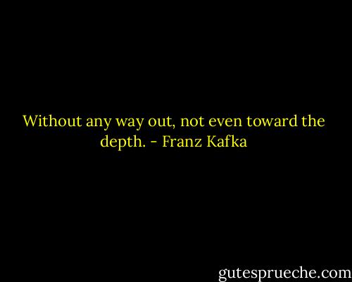 Without any way out, not even toward the depth. - Franz Kafka