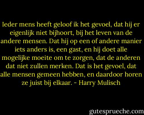 Ieder mens heeft geloof ik het gevoel, dat hij er eigenlijk niet bijhoort, bij het leven van de andere mensen. Dat hij op een of andere manier iets anders is, een gast, en hij doet alle mogelijke moeite om te zorgen, dat de anderen dat niet zullen merken. Dat is het gevoel, dat alle mensen gemeen hebben, en daardoor horen ze juist bij elkaar. - Harry Mulisch