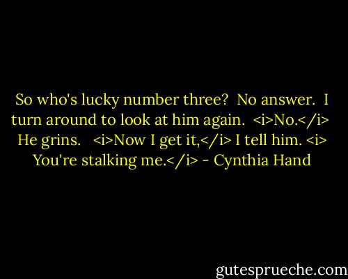 So who's lucky number three?<br /><br />No answer.<br /><br />I turn around to look at him again.<br /><br /><i>No.</i><br /><br />He grins. <br /><br /><i>Now I get it,</i> I tell him. <i> You're stalking me.</i> - Cynthia Hand