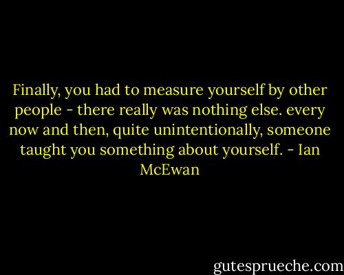Finally, you had to measure yourself by other people - there really was nothing else. every now and then, quite unintentionally, someone taught you something about yourself. - Ian McEwan