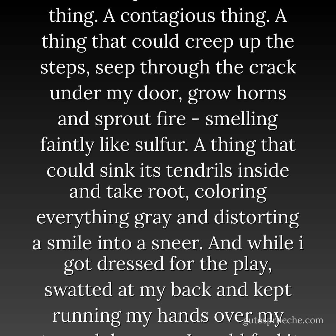 I leaned against my door, struggling to catch my breath, and thought that maybe hell wasn't a place at all, but a thing. A contagious thing. A thing that could creep up the steps, seep through the crack under my door, grow horns and sprout fire - smelling faintly like sulfur. A thing that could sink its tendrils inside and take root, coloring everything gray and distorting a smile into a sneer. And while i got dressed for the play, swatted at my back and kept running my hands over my stomach because I could feel it, I swear, I could feel it reaching for me, trying to grab hold. - Megan Miranda