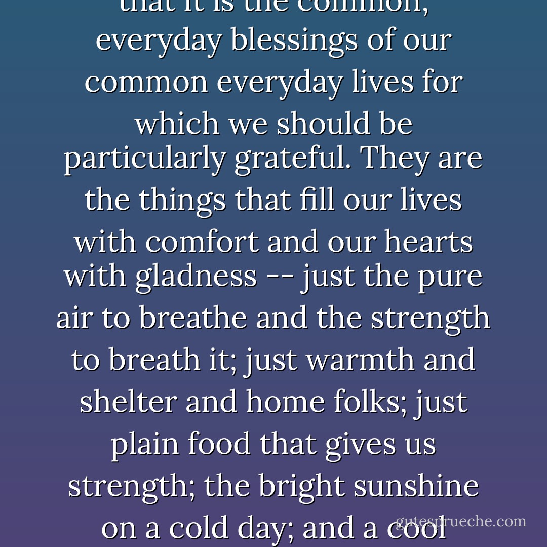 As the years pass, I am coming more and more to understand that it is the common, everyday blessings of our common everyday lives for which we should be particularly grateful. They are the things that fill our lives with comfort and our hearts with gladness -- just the pure air to breathe and the strength to breath it; just warmth and shelter and home folks; just plain food that gives us strength; the bright sunshine on a cold day; and a cool breeze when the day is warm. - Laura Ingalls Wilder