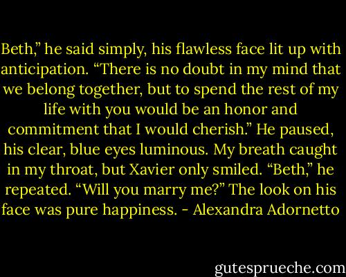 Beth,” he said simply, his flawless face lit up with anticipation. “There is no doubt in my mind that we belong together, but to spend the rest of my life with you would be an honor and commitment that I would cherish.” He paused, his clear, blue eyes luminous. My breath caught in my throat, but Xavier only smiled. “Beth,” he repeated. “Will you marry me?” The look on his face was pure happiness. - Alexandra Adornetto
