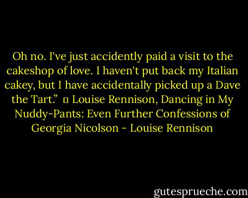 Oh no. I've just accidently paid a visit to the cakeshop of love. I haven't put back my Italian cakey, but I have accidentally picked up a Dave the Tart.” <br />― Louise Rennison, Dancing in My Nuddy-Pants: Even Further Confessions of Georgia Nicolson - Louise Rennison
