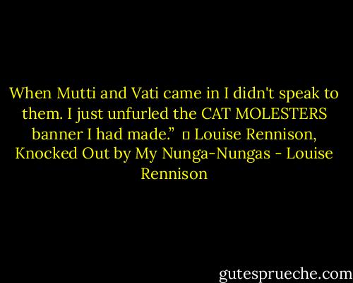 When Mutti and Vati came in I didn't speak to them. I just unfurled the CAT MOLESTERS banner I had made.” <br />― Louise Rennison, Knocked Out by My Nunga-Nungas - Louise Rennison