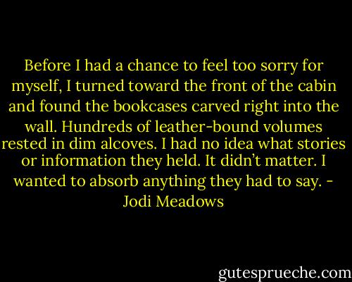Before I had a chance to feel too sorry for myself, I turned toward the front of the cabin and found the bookcases carved right into the wall. Hundreds of leather-bound volumes rested in dim alcoves. I had no idea what stories or information they held. It didn’t matter. I wanted to absorb anything they had to say. - Jodi Meadows