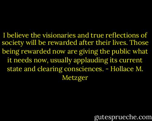 I believe the visionaries and true reflections of society will be rewarded after their lives. Those being rewarded now are giving the public what it needs now, usually applauding its current state and clearing consciences. - Hollace M. Metzger