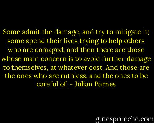 Some admit the damage, and try to mitigate it; some spend their lives trying to help others who are damaged; and then there are those whose main concern is to avoid further damage to themselves, at whatever cost. And those are the ones who are ruthless, and the ones to be careful of. - Julian Barnes