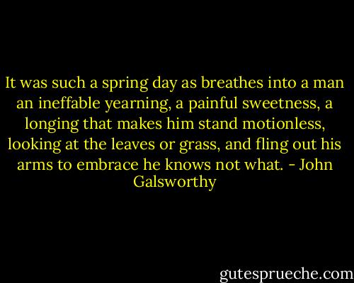 It was such a spring day as breathes into a man an ineffable yearning, a painful sweetness, a longing that makes him stand motionless, looking at the leaves or grass, and fling out his arms to embrace he knows not what. - John Galsworthy