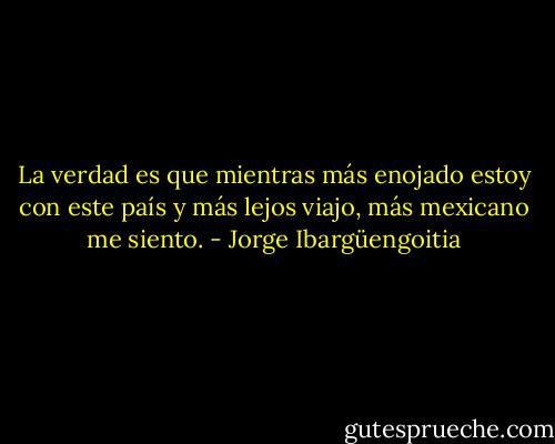 La verdad es que mientras más enojado estoy con este país y más lejos viajo, más mexicano me siento. - Jorge Ibargüengoitia