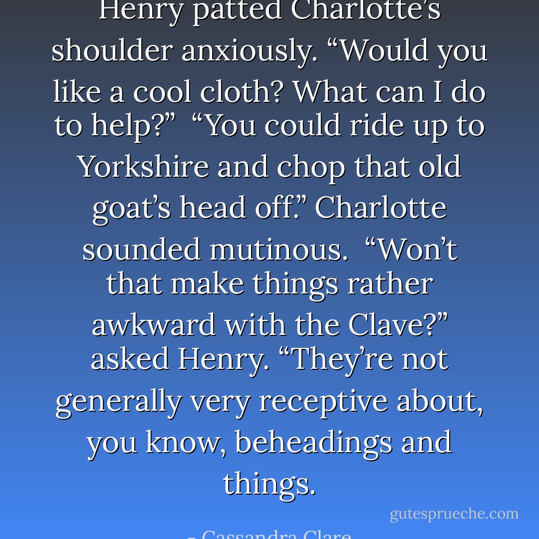 Henry patted Charlotte’s shoulder anxiously. “Would you like a cool cloth? What can I do to help?”<br /><br />“You could ride up to Yorkshire and chop that old goat’s head off.” Charlotte sounded mutinous.<br /><br />“Won’t that make things rather awkward with the Clave?” asked Henry. “They’re not generally very receptive about, you know, beheadings and things. - Cassandra Clare