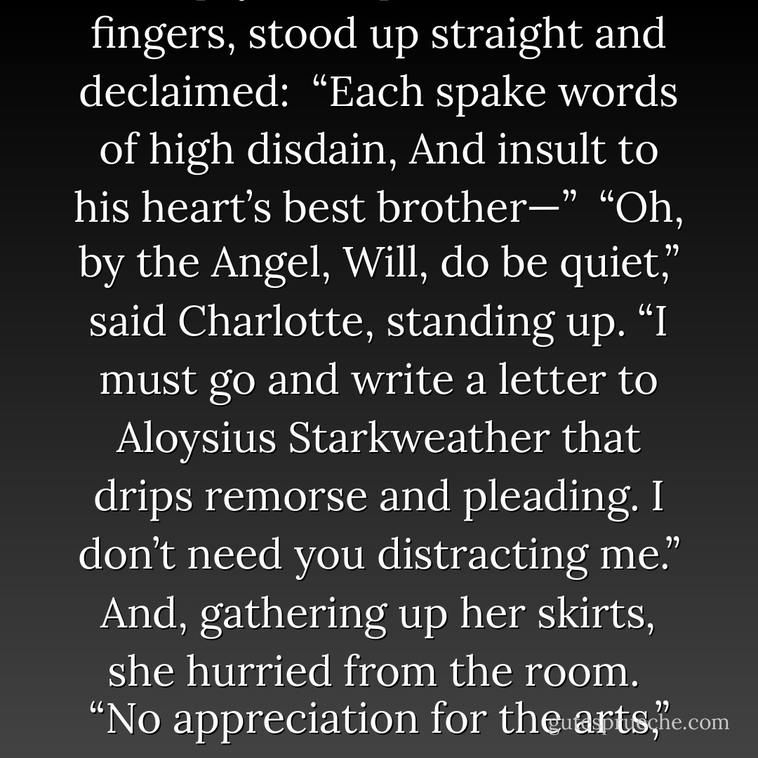 What’s that poem again?” Will, who had been twirling his empty teacup around his fingers, stood up straight and declaimed:<br /><br />“Each spake words of high disdain,<br />And insult to his heart’s best brother—”<br /><br />“Oh, by the Angel, Will, do be quiet,” said Charlotte, standing up. “I must go and write a letter to Aloysius Starkweather that drips remorse and pleading. I don’t need you distracting me.” And, gathering up her skirts, she hurried from the room.<br /><br />“No appreciation for the arts,” Will murmured, setting his teacup down. - Cassandra Clare