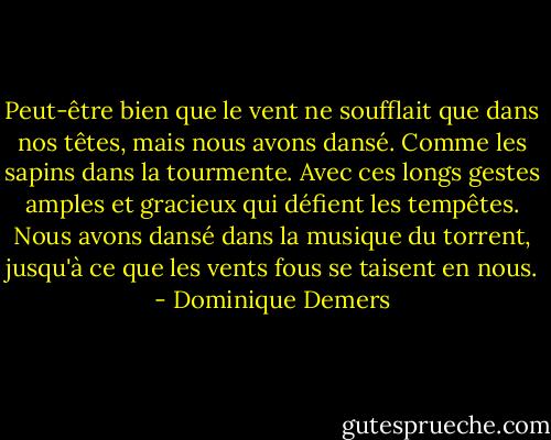 Peut-être bien que le vent ne soufflait que dans nos têtes, mais nous avons dansé. Comme les sapins dans la tourmente. Avec ces longs gestes amples et gracieux qui défient les tempêtes. Nous avons dansé dans la musique du torrent, jusqu'à ce que les vents fous se taisent en nous. - Dominique Demers