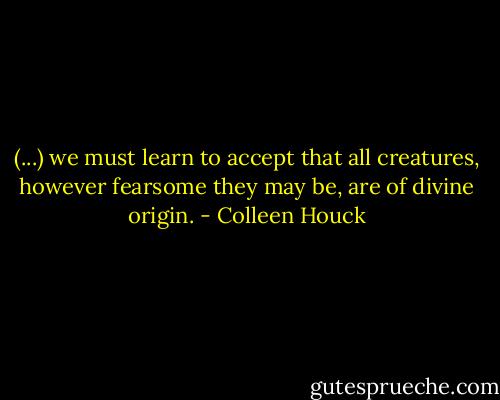 (...) we must learn to accept that all creatures, however fearsome they may be, are of divine<br />origin. - Colleen Houck