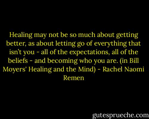 Healing may not be so much about getting better, as about letting go of everything that isn’t you - all of the expectations, all of the beliefs - and becoming who you are. (in Bill Moyers' Healing and the Mind) - Rachel Naomi Remen