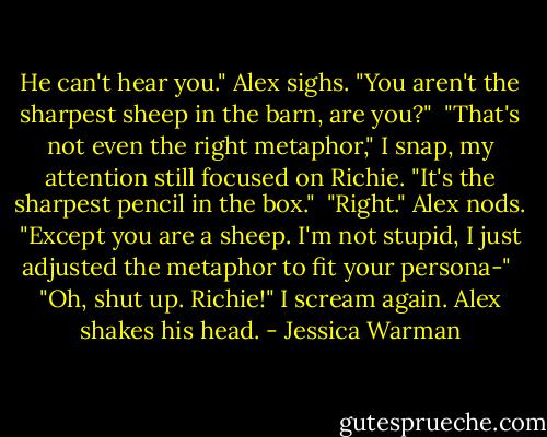 He can't hear you." Alex sighs. "You aren't the sharpest sheep in the barn, are you?"<br /><br />"That's not even the right metaphor," I snap, my attention still focused on Richie. "It's the sharpest pencil in the box."<br /><br />"Right." Alex nods. "Except you are a sheep. I'm not stupid, I just adjusted the metaphor to fit your persona-"<br /><br />"Oh, shut up. Richie!" I scream again. Alex shakes his head. - Jessica Warman