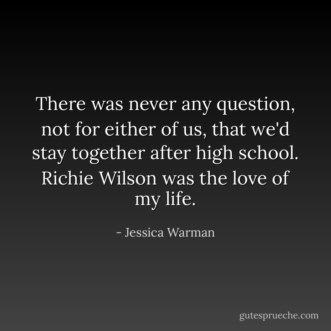 There was never any question, not for either of us, that we'd stay together after high school. Richie Wilson was the love of my life. - Jessica Warman
