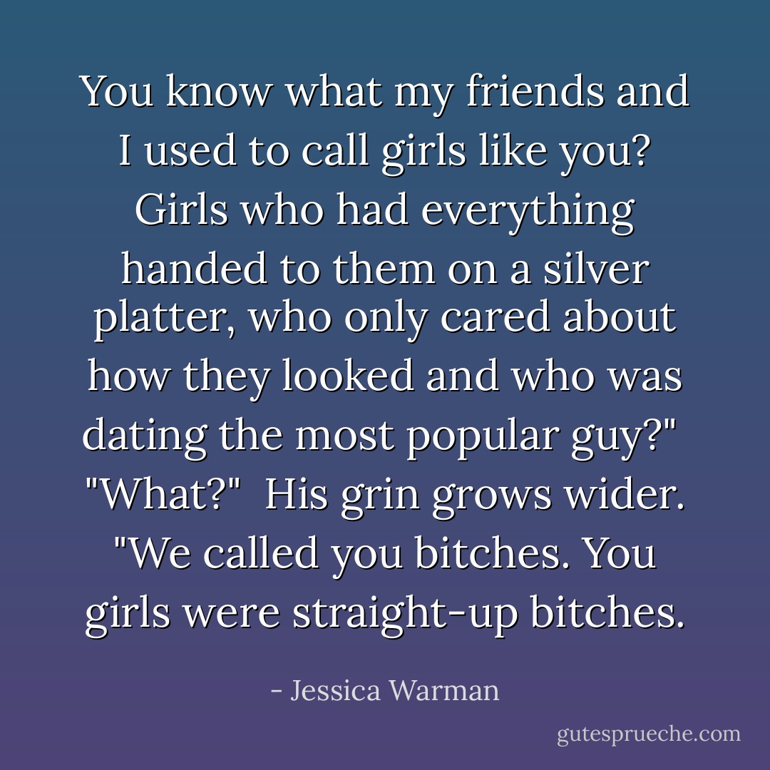 You know what my friends and I used to call girls like you? Girls who had everything handed to them on a silver platter, who only cared about how they looked and who was dating the most popular guy?"<br /><br />"What?"<br /><br />His grin grows wider. "We called you bitches. You girls were straight-up bitches. - Jessica Warman