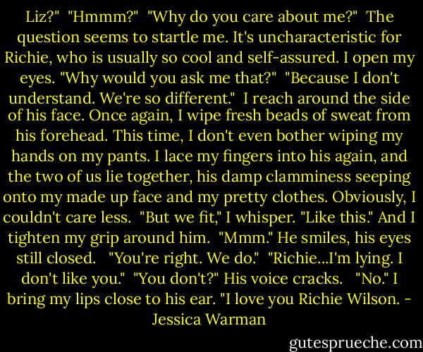 Liz?"<br /><br />"Hmmm?"<br /><br />"Why do you care about me?"<br /><br />The question seems to startle me. It's uncharacteristic for Richie, who is usually so cool and self-assured. I open my eyes. "Why would you ask me that?"<br /><br />"Because I don't understand. We're so different."<br /><br />I reach around the side of his face. Once again, I wipe fresh beads of sweat from his forehead. This time, I don't even bother wiping my hands on my pants. I lace my fingers into his again, and the two of us lie together, his damp clamminess seeping onto my made up face and my pretty clothes. Obviously, I couldn't care less.<br /><br />"But we fit," I whisper. "Like this." And I tighten my grip around him.<br /><br />"Mmm." He smiles, his eyes still closed.<br /> <br />"You're right. We do."<br /><br />"Richie...I'm lying. I don't like you."<br /><br />"You don't?" His voice cracks. <br /><br />"No." I bring my lips close to his ear. "I love you Richie Wilson. - Jessica Warman