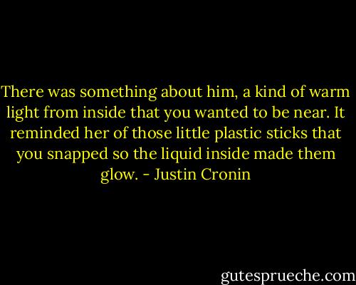There was something about him, a kind of warm light from inside that you wanted to be near. It reminded her of those little plastic sticks that you snapped so the liquid inside made them glow. - Justin Cronin