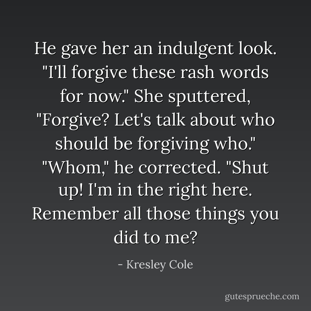 He gave her an indulgent look. "I'll forgive these rash words for now." She sputtered, "<i>Forgive?</i> Let's talk about who should be forgiving who."<br />"Whom," he corrected.<br />"Shut up! I'm in the right here. Remember all those things you did to me? - Kresley Cole